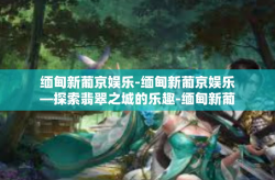 缅甸新葡京娱乐-缅甸新葡京娱乐—探索翡翠之城的乐趣-缅甸新葡京娱乐