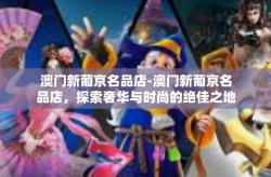 澳门新葡京名品店-澳门新葡京名品店，探索奢华与时尚的绝佳之地-澳门新葡京名品店