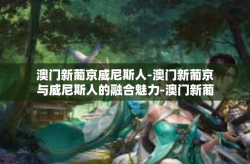 澳门新葡京威尼斯人-澳门新葡京与威尼斯人的融合魅力-澳门新葡京威尼斯人