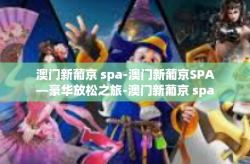 澳门新葡京 spa-澳门新葡京SPA—豪华放松之旅-澳门新葡京 spa