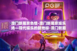 澳门新葡京色情-澳门新葡京娱乐场—现代娱乐的新地标-澳门新葡京色情