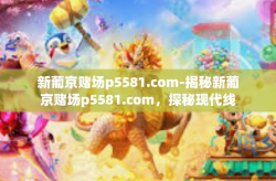 新葡京赌场p5581.com-揭秘新葡京赌场p5581.com，探秘现代线上赌博平台的虚拟世界-新葡京赌场p5581.com