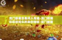 澳门新葡京看场人是谁-澳门新葡京现场观众的身份揭秘-澳门新葡京看场人是谁