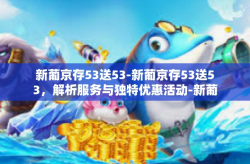 新葡京存53送53-新葡京存53送53，解析服务与独特优惠活动-新葡京存53送53