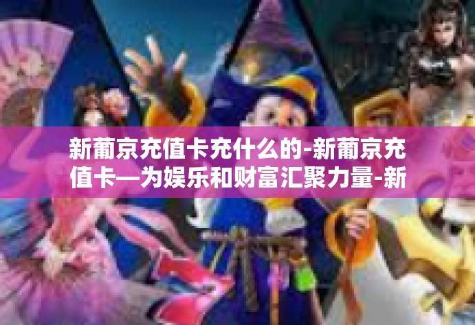 新葡京充值卡充什么的-新葡京充值卡—为娱乐和财富汇聚力量-新葡京充值卡充什么的