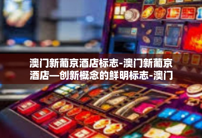 澳门新葡京酒店标志-澳门新葡京酒店—创新概念的鲜明标志-澳门新葡京酒店标志