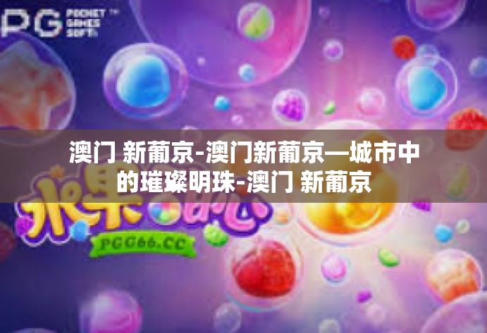 澳门 新葡京-澳门新葡京—城市中的璀璨明珠-澳门 新葡京