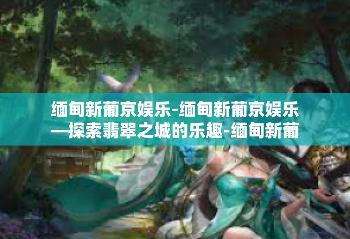 缅甸新葡京娱乐-缅甸新葡京娱乐—探索翡翠之城的乐趣-缅甸新葡京娱乐