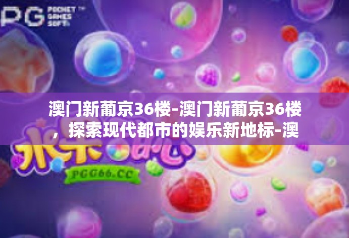 澳门新葡京36楼-澳门新葡京36楼，探索现代都市的娱乐新地标-澳门新葡京36楼