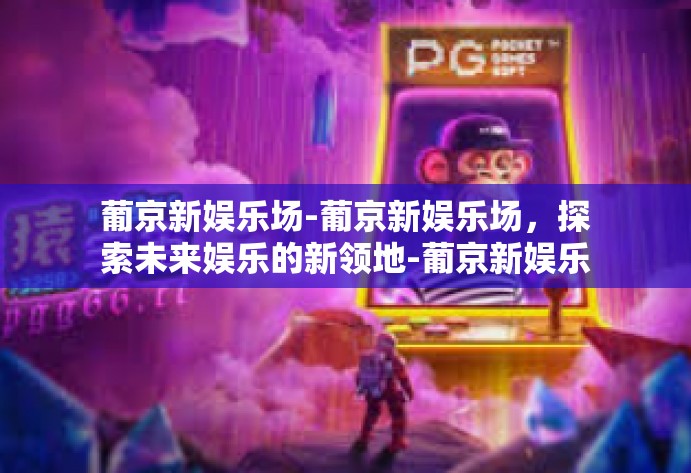 葡京新娱乐场-葡京新娱乐场,探索未来娱乐的新领地-葡京新娱乐场 葡京新娱乐场-葡京新娱乐场,探索未来娱乐的新领地-葡京新娱乐场