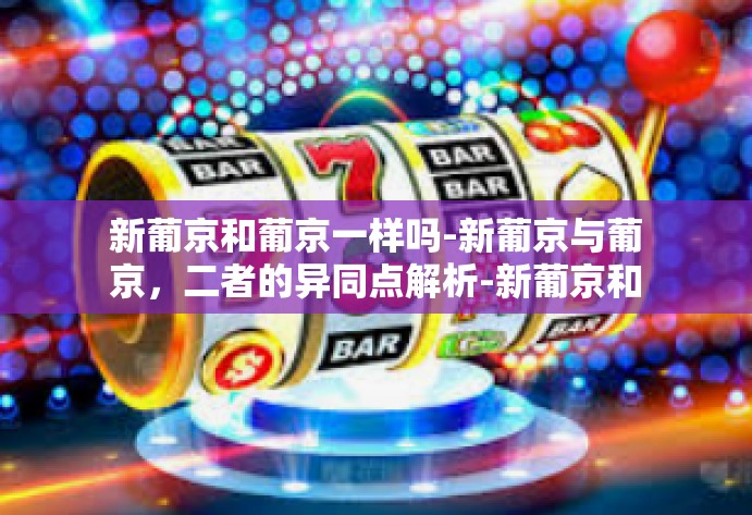 新葡京和葡京一样吗-新葡京与葡京,二者的异同点解析-新葡京和葡京一样吗 新葡京和葡京一样吗-新葡京与葡京,二者的异同点解析-新葡京和葡京一样吗
