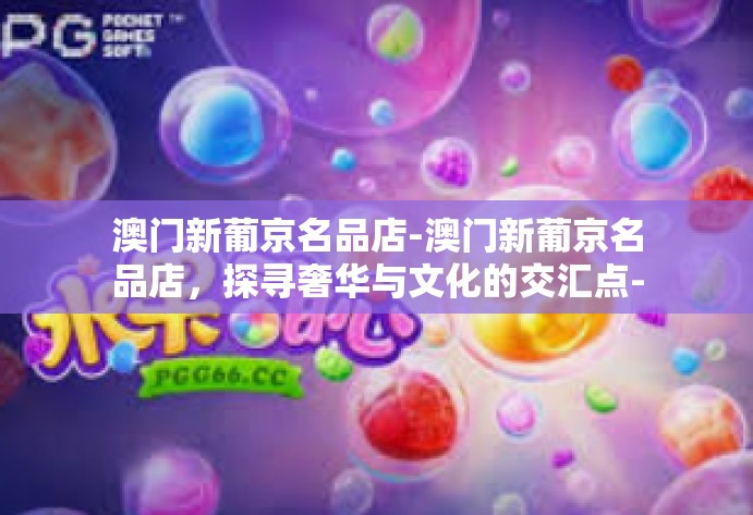 澳门新葡京名品店-澳门新葡京名品店,探寻奢华与文化的交汇点-澳门新葡京名品店 澳门新葡京名品店-澳门新葡京名品店,探寻奢华与文化的交汇点-澳门新葡京名品店