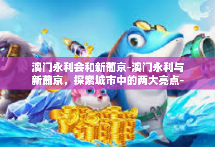 澳门永利会和新葡京-澳门永利与新葡京,探索城市中的两大亮点-澳门永利会和新葡京 澳门永利会和新葡京-澳门永利与新葡京,探索城市中的两大亮点-澳门永利会和新葡京
