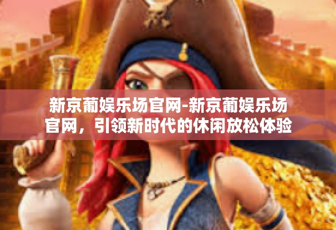 新京葡娱乐场官网-新京葡娱乐场官网，引领新时代的休闲放松体验新空航程-新京葡娱乐场官网