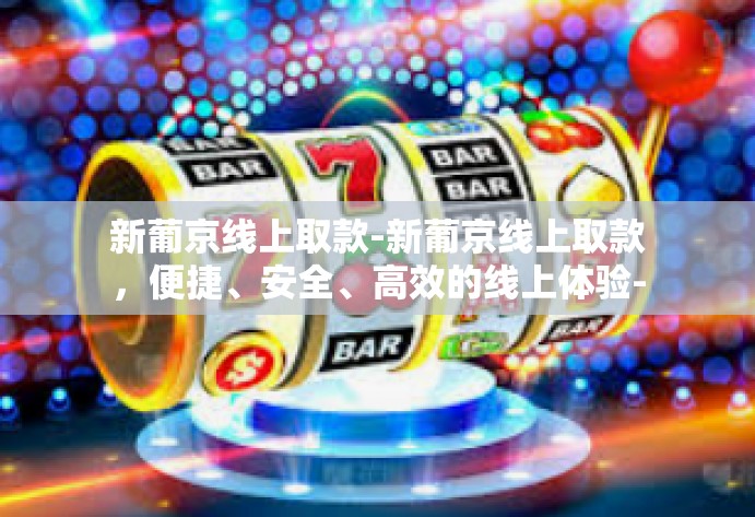 新葡京线上取款-新葡京线上取款，便捷、安全、高效的线上体验-新葡京线上取款