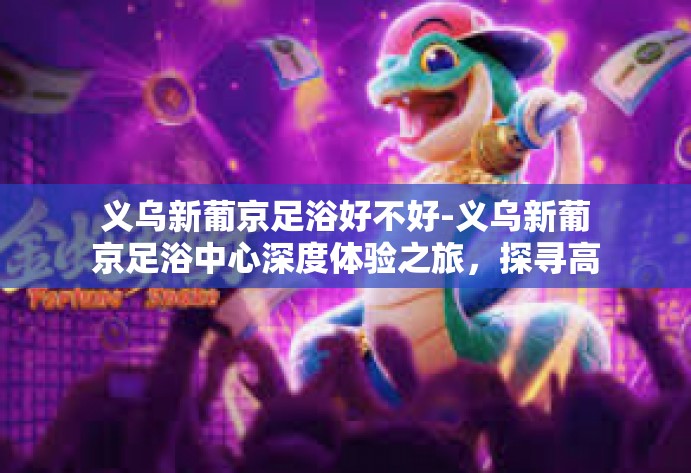 义乌新葡京足浴好不好-义乌新葡京足浴中心深度体验之旅，探寻高质量休闲体验之源-义乌新葡京足浴好不好