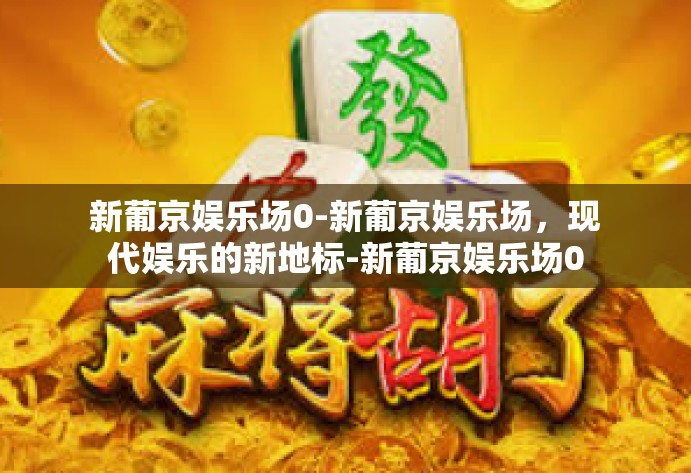 新葡京娱乐场0-新葡京娱乐场，现代娱乐的新地标-新葡京娱乐场0