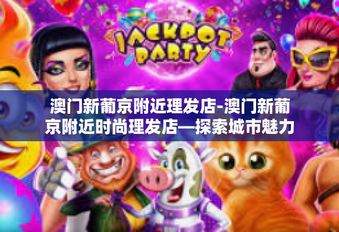 澳门新葡京附近理发店-澳门新葡京附近时尚理发店—探索城市魅力的秘密-澳门新葡京附近理发店 澳门新葡京附近理发店-澳门新葡京附近时尚理发店—探索城市魅力的秘密-澳门新葡京附近理发店