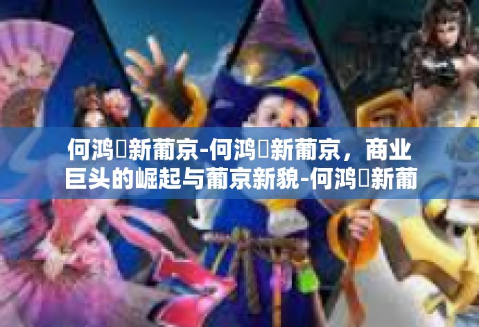 何鸿燊新葡京-何鸿燊新葡京，商业巨头的崛起与葡京新貌-何鸿燊新葡京