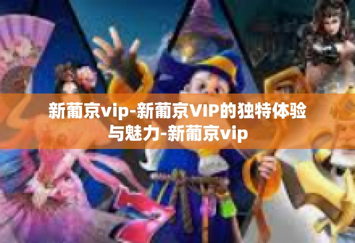 新葡京vip-新葡京VIP的独特体验与魅力-新葡京vip