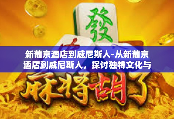 新葡京酒店到威尼斯人-从新葡京酒店到威尼斯人，探讨独特文化与丰富旅行的邂逅之道-新葡京酒店到威尼斯人