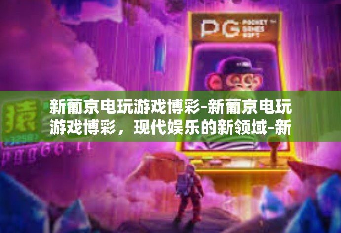 新葡京电玩游戏博彩-新葡京电玩游戏博彩，现代娱乐的新领域-新葡京电玩游戏博彩