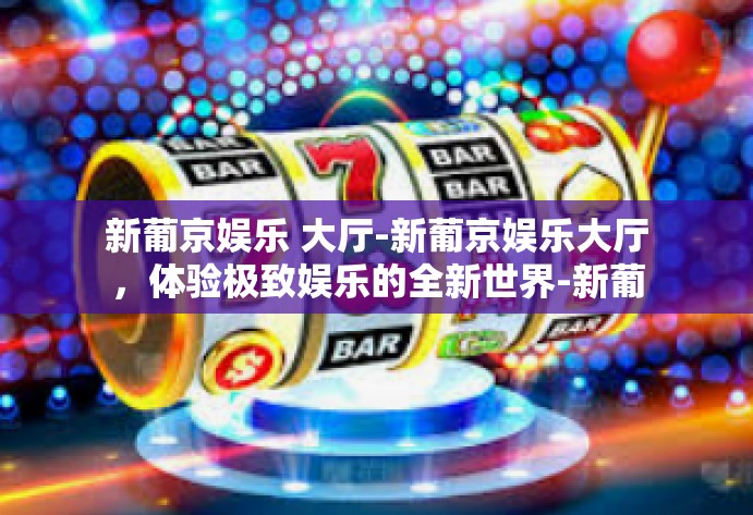 新葡京娱乐 大厅-新葡京娱乐大厅，体验极致娱乐的全新世界-新葡京娱乐 大厅