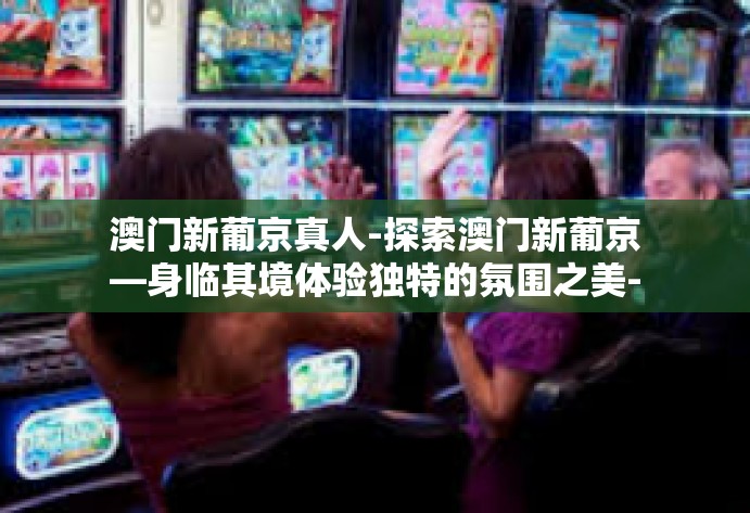 澳门新葡京真人-探索澳门新葡京—身临其境体验独特的氛围之美-澳门新葡京真人