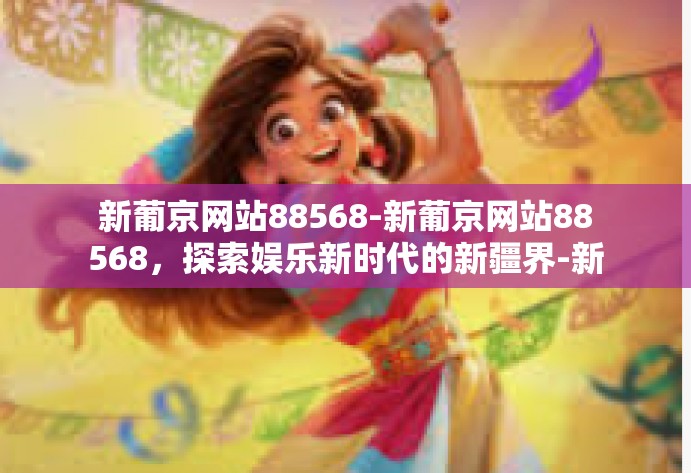 新葡京网站88568-新葡京网站88568，探索娱乐新时代的新疆界-新葡京网站88568
