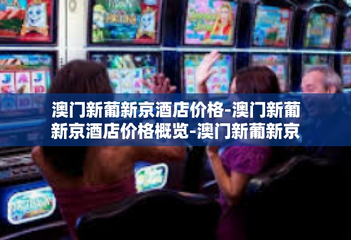 澳门新葡新京酒店价格-澳门新葡新京酒店价格概览-澳门新葡新京酒店价格