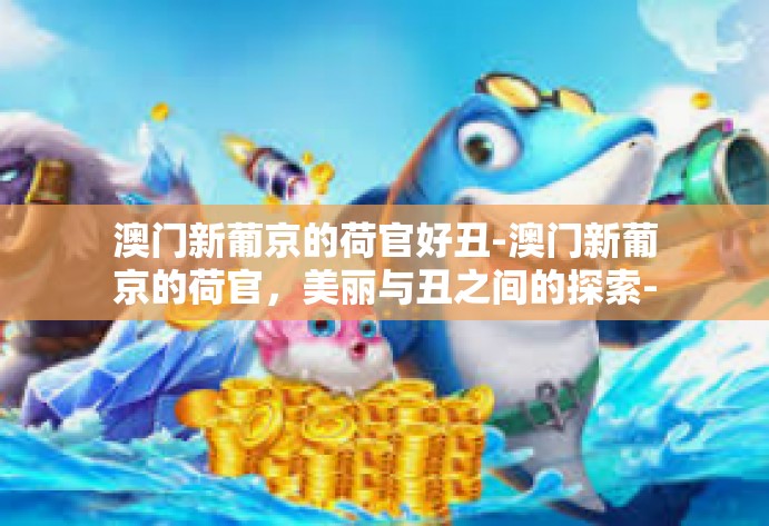澳门新葡京的荷官好丑-澳门新葡京的荷官，美丽与丑之间的探索-澳门新葡京的荷官好丑