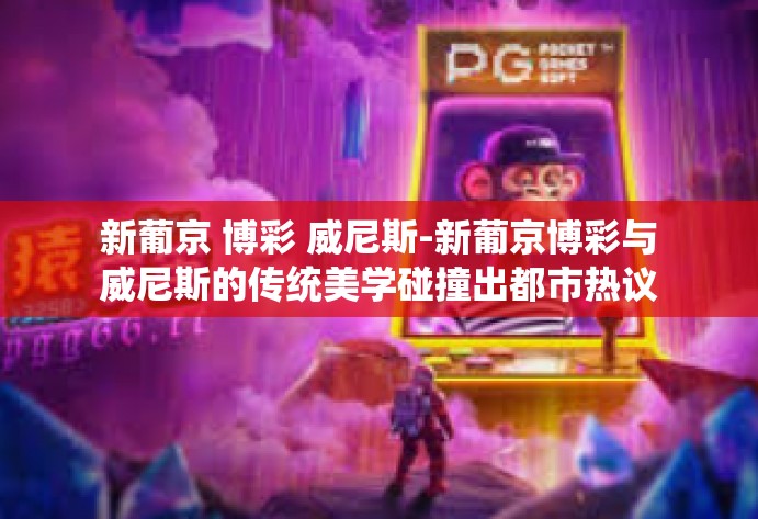 新葡京 博彩 威尼斯-新葡京博彩与威尼斯的传统美学碰撞出都市热议新语-新葡京 博彩 威尼斯 新葡京 博彩 威尼斯-新葡京博彩与威尼斯的传统美学碰撞出都市热议新语-新葡京 博彩 威尼斯