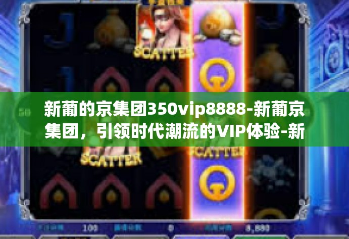 新葡的京集团350vip8888-新葡京集团,引领时代潮流的VIP体验-新葡的京集团350vip8888 新葡的京集团350vip8888-新葡京集团,引领时代潮流的VIP体验-新葡的京集团350vip8888