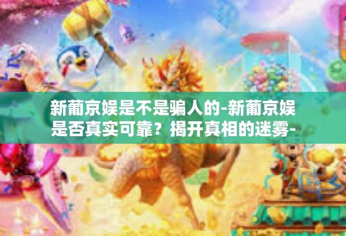新葡京娱是不是骗人的-新葡京娱是否真实可靠？揭开真相的迷雾-新葡京娱是不是骗人的