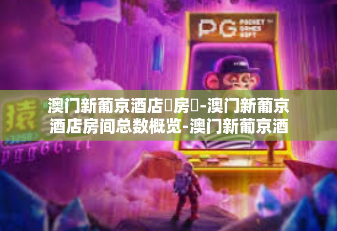 澳门新葡京酒店總房數-澳门新葡京酒店房间总数概览-澳门新葡京酒店總房數