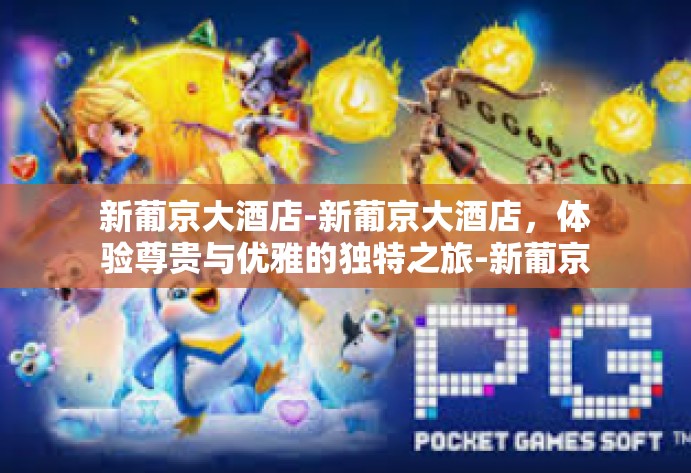新葡京大酒店-新葡京大酒店，体验尊贵与优雅的独特之旅-新葡京大酒店
