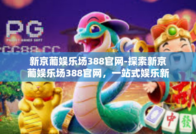 新京葡娱乐场388官网-探索新京葡娱乐场388官网，一站式娱乐新体验-新京葡娱乐场388官网