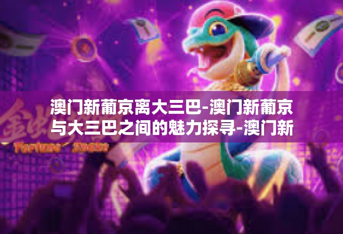 澳门新葡京离大三巴-澳门新葡京与大三巴之间的魅力探寻-澳门新葡京离大三巴