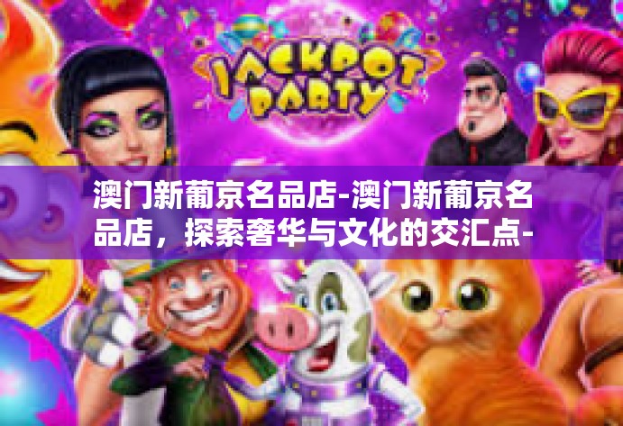 澳门新葡京名品店-澳门新葡京名品店，探索奢华与文化的交汇点-澳门新葡京名品店