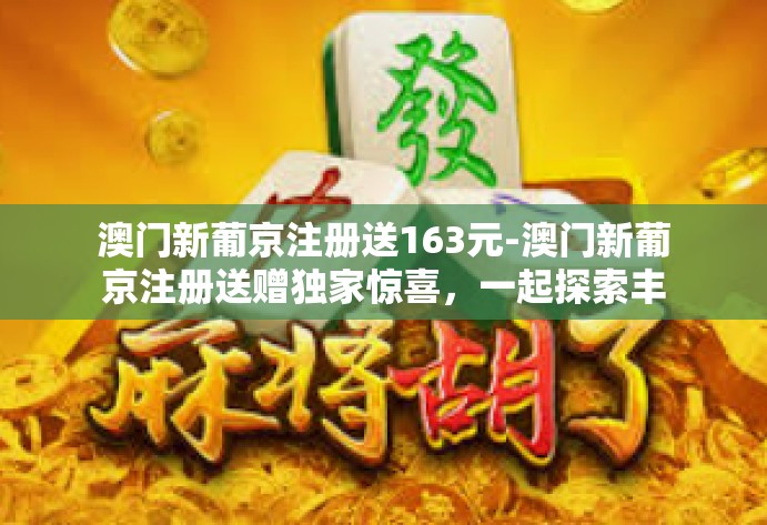 澳门新葡京注册送163元-澳门新葡京注册送赠独家惊喜,一起探索丰富的线上世界娱乐之旅-澳门新葡京注册送163元 澳门新葡京注册送163元-澳门新葡京注册送赠独家惊喜,一起探索丰富的线上世界娱乐之旅-澳门新葡京注册送163元
