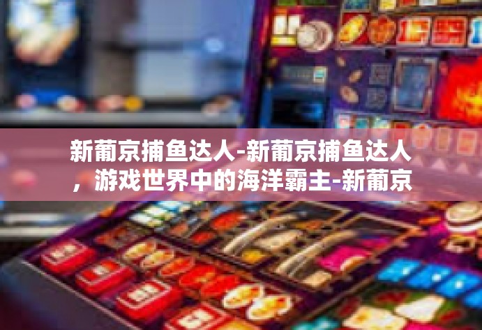 新葡京捕鱼达人-新葡京捕鱼达人，游戏世界中的海洋霸主-新葡京捕鱼达人