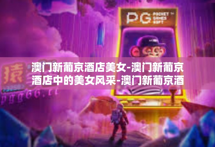 澳门新葡京酒店美女-澳门新葡京酒店中的美女风采-澳门新葡京酒店美女