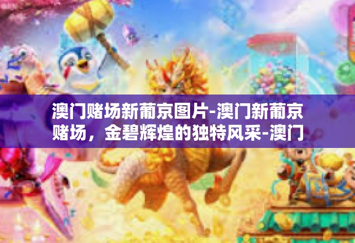 澳门赌场新葡京图片-澳门新葡京赌场，金碧辉煌的独特风采-澳门赌场新葡京图片