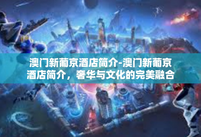 澳门新葡京酒店简介-澳门新葡京酒店简介，奢华与文化的完美融合-澳门新葡京酒店简介