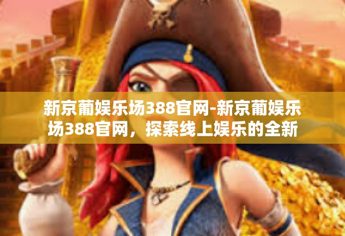 新京葡娱乐场388官网-新京葡娱乐场388官网,探索线上娱乐的全新体验-新京葡娱乐场388官网 新京葡娱乐场388官网-新京葡娱乐场388官网,探索线上娱乐的全新体验-新京葡娱乐场388官网